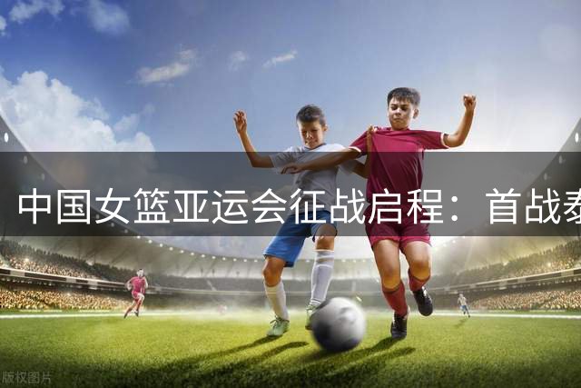 中国女篮亚运会征战启程：首战泰国，卫冕之路拉开序幕