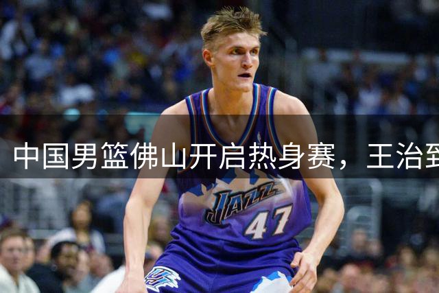 中国男篮佛山开启热身赛，王治郅助阵训练，杜锋尽地主之谊