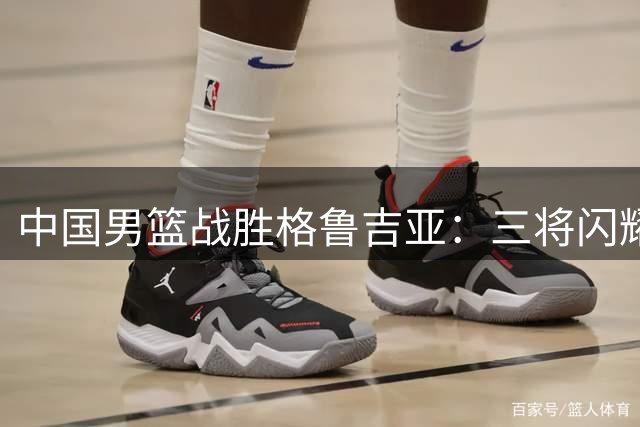 中国男篮战胜格鲁吉亚：三将闪耀，新星表现引发热议