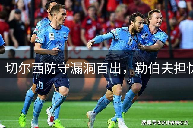 切尔西防守漏洞百出，勒伯夫担忧马丁内斯即将爆发
