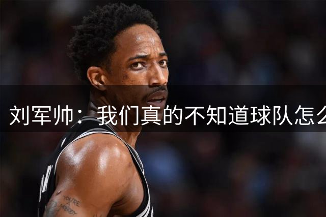 刘军帅：我们真的不知道球队怎么了，也许这是第一次感到狼狈
