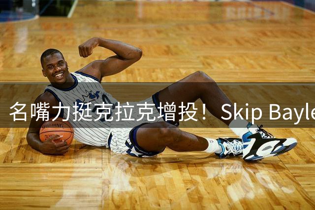 名嘴力挺克拉克增投！Skip Bayless呼吁向詹皇东契奇取经