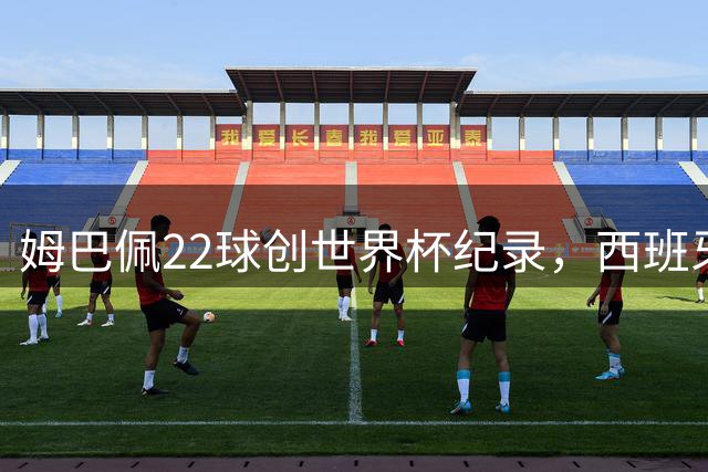 姆巴佩22球创世界杯纪录，西班牙加时绝杀二度登顶