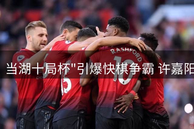 当湖十局杯"引爆快棋争霸 许嘉阳三度折桂展王者风范