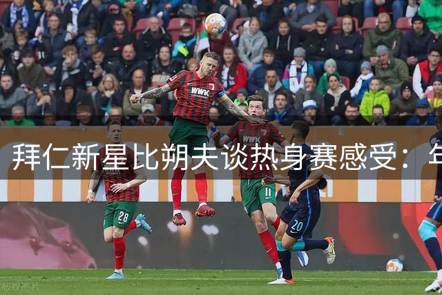 拜仁新星比朔夫谈热身赛感受：年轻力量崛起带来全新期待