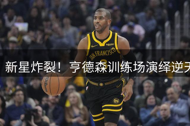 新星炸裂！亨德森训练场演绎逆天胯下换手暴扣