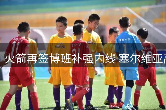 火箭再签博班补强内线 塞尔维亚高塔延续NBA征程
