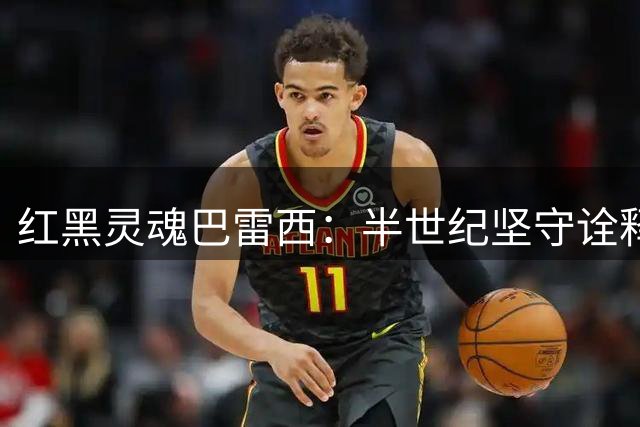 红黑灵魂巴雷西：半世纪坚守诠释足球信仰的真谛