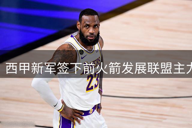 西甲新军签下前火箭发展联盟主力中锋，他在D联盟的表现如何？