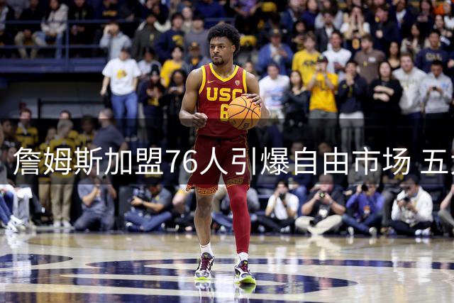 詹姆斯加盟76人引爆自由市场 五大球星动向全解析
