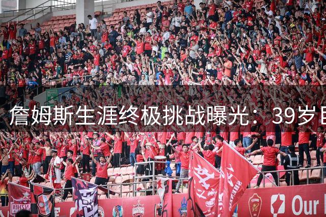 詹姆斯生涯终极挑战曝光：39岁巨星为填补最后遗憾押上一切