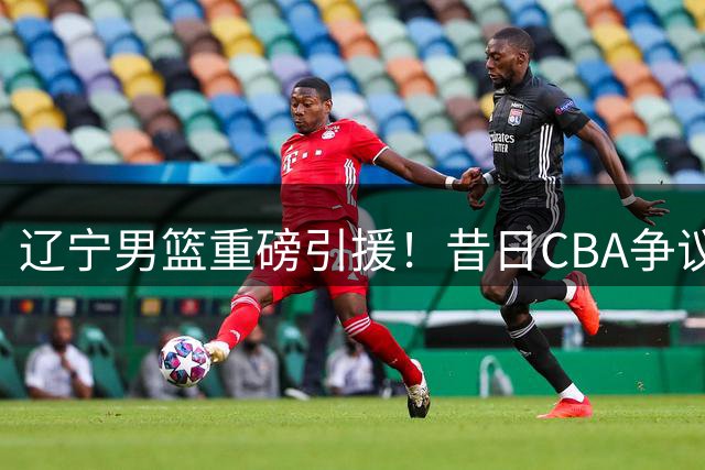 辽宁男篮重磅引援！昔日CBA争议外援克里斯加盟
