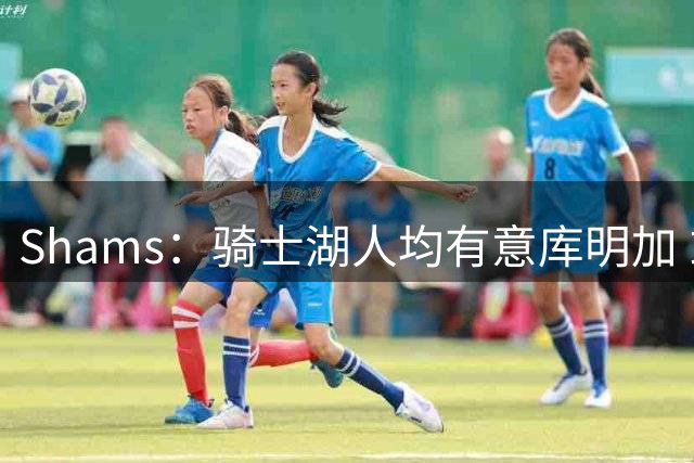 Shams：骑士湖人均有意库明加 或成詹姆斯替身